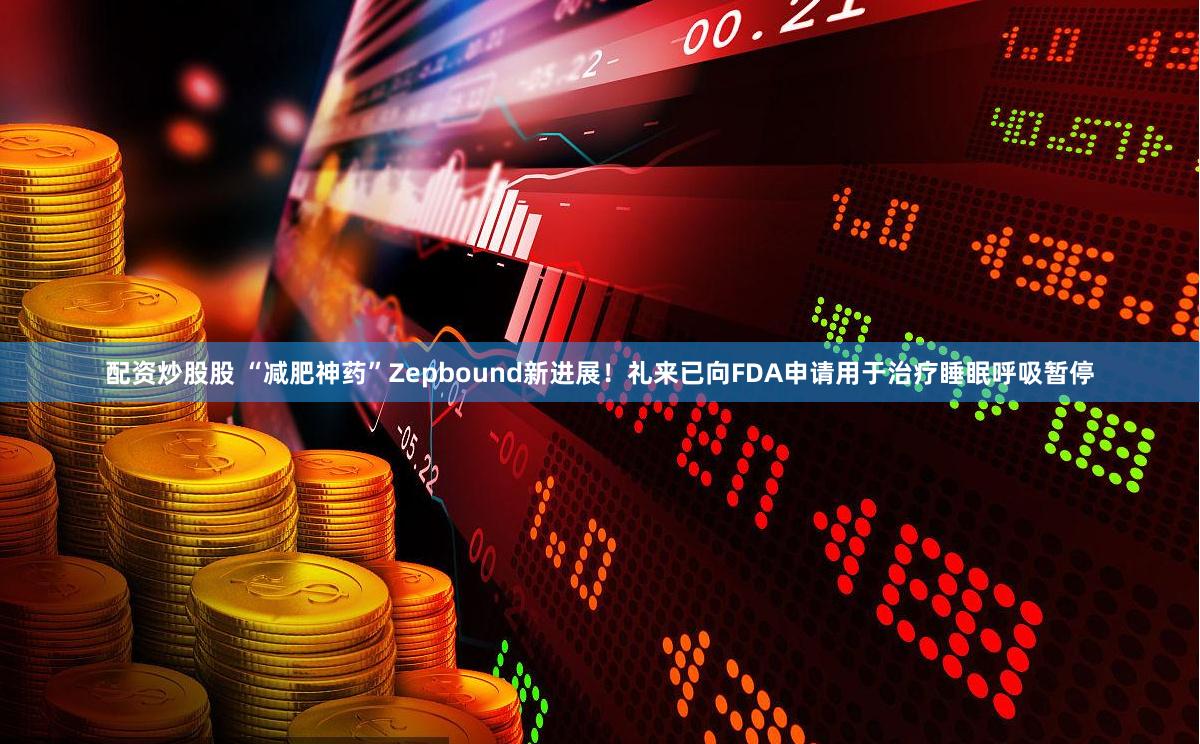 配资炒股股 “减肥神药”Zepbound新进展！礼来已向FDA申请用于治疗睡眠呼吸暂停