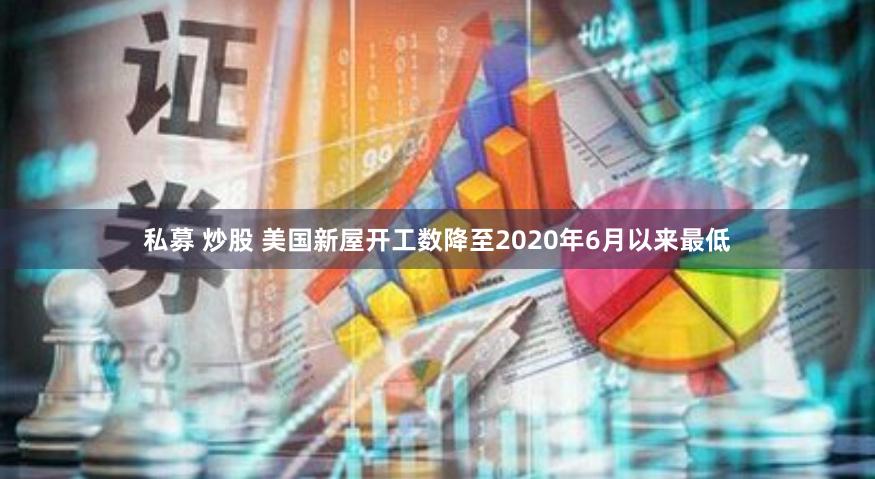 私募 炒股 美国新屋开工数降至2020年6月以来最低