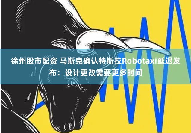 徐州股市配资 马斯克确认特斯拉Robotaxi延迟发布：设计更改需要更多时间