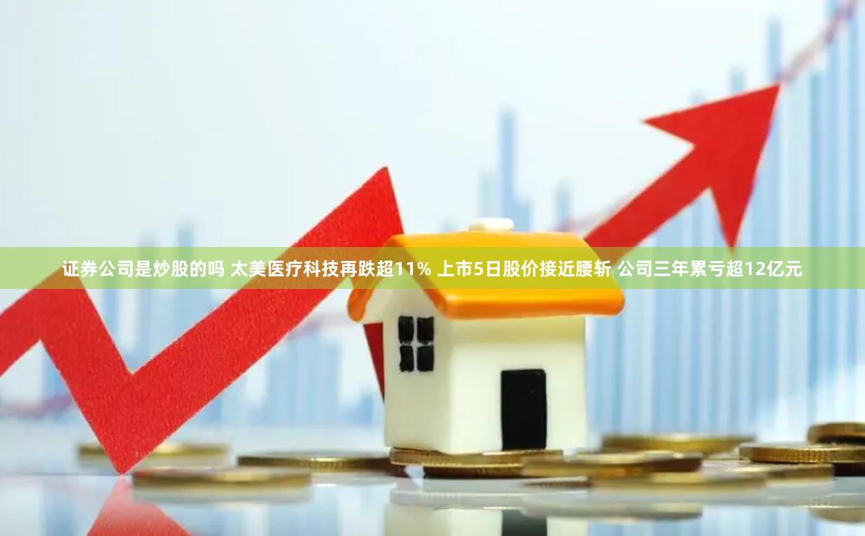 证券公司是炒股的吗 太美医疗科技再跌超11% 上市5日股价接近腰斩 公司三年累亏超12亿元