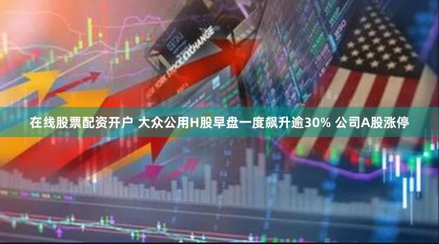 在线股票配资开户 大众公用H股早盘一度飙升逾30% 公司A股涨停