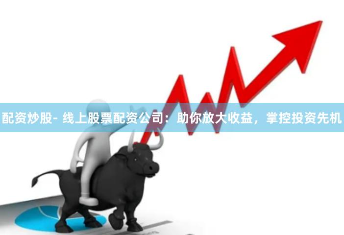 配资炒股- 线上股票配资公司：助你放大收益，掌控投资先机