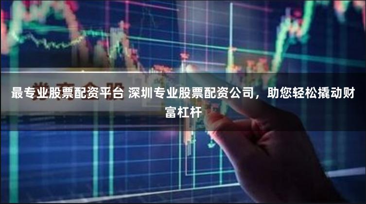 最专业股票配资平台 深圳专业股票配资公司，助您轻松撬动财富杠杆