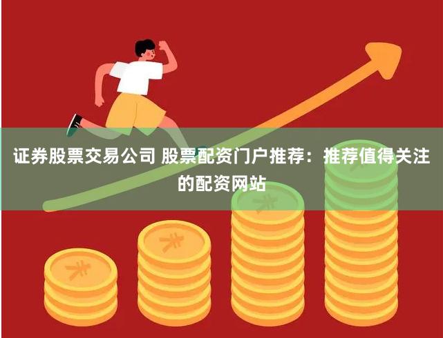 证券股票交易公司 股票配资门户推荐：推荐值得关注的配资网站
