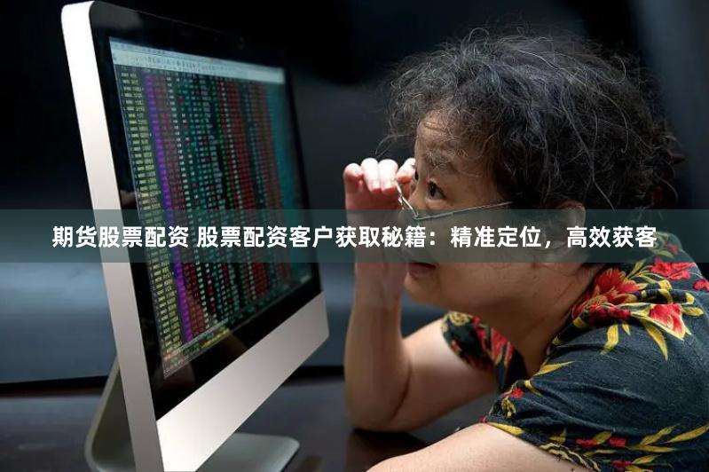 期货股票配资 股票配资客户获取秘籍：精准定位，高效获客