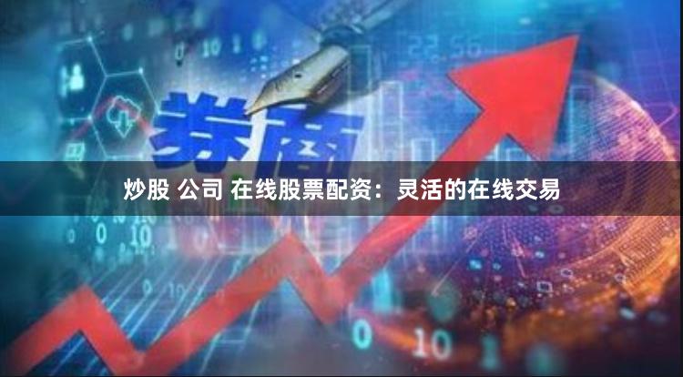 炒股 公司 在线股票配资：灵活的在线交易