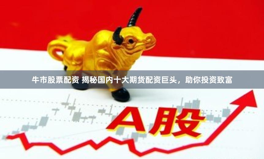 牛市股票配资 揭秘国内十大期货配资巨头，助你投资致富