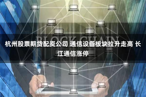 杭州股票期货配资公司 通信设备板块拉升走高 长江通信涨停