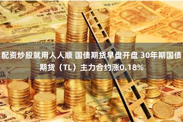 配资炒股就用人人顺 国债期货早盘开盘 30年期国债期货（TL）主力合约涨0.18%