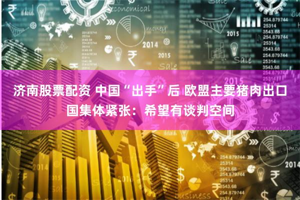 济南股票配资 中国“出手”后 欧盟主要猪肉出口国集体紧张：希望有谈判空间