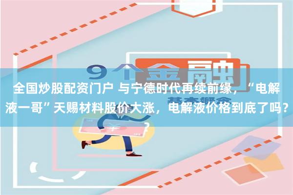 全国炒股配资门户 与宁德时代再续前缘，“电解液一哥”天赐材料股价大涨，电解液价格到底了吗？