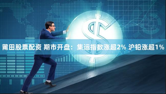 莆田股票配资 期市开盘：集运指数涨超2% 沪铅涨超1%