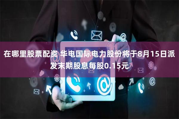 在哪里股票配资 华电国际电力股份将于8月15日派发末期股息每股0.15元
