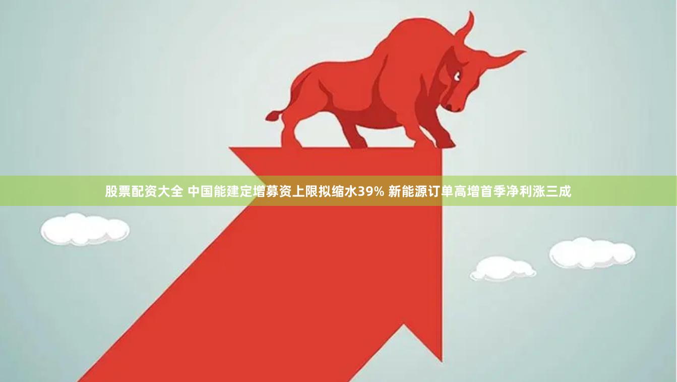 股票配资大全 中国能建定增募资上限拟缩水39% 新能源订单高增首季净利涨三成