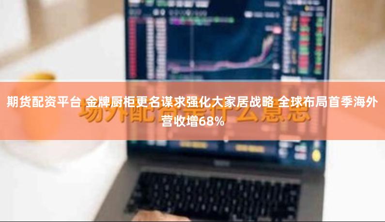 期货配资平台 金牌厨柜更名谋求强化大家居战略 全球布局首季海外营收增68%
