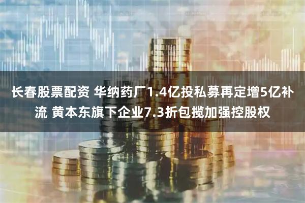 长春股票配资 华纳药厂1.4亿投私募再定增5亿补流 黄本东旗下企业7.3折包揽加强控股权