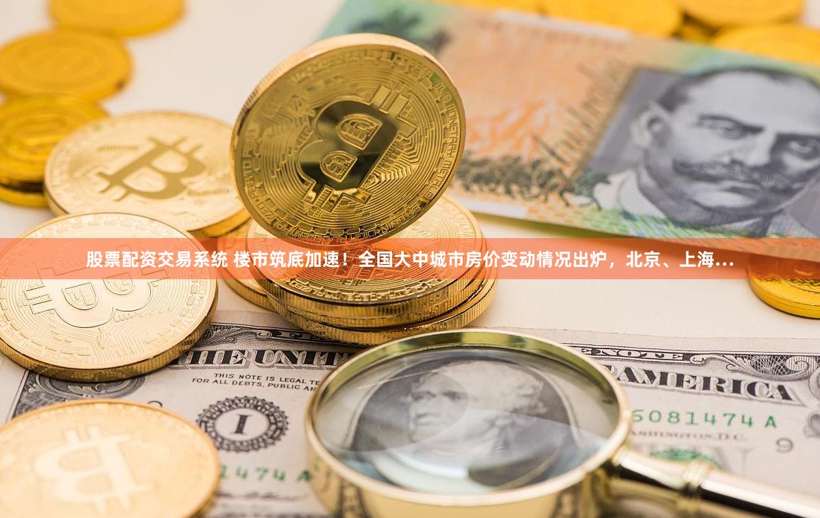 股票配资交易系统 楼市筑底加速！全国大中城市房价变动情况出炉，北京、上海…