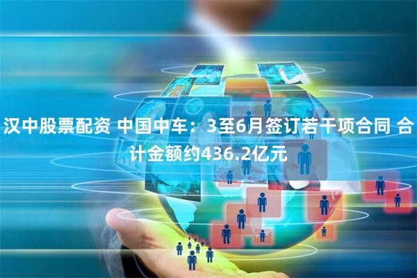 汉中股票配资 中国中车：3至6月签订若干项合同 合计金额约436.2亿元
