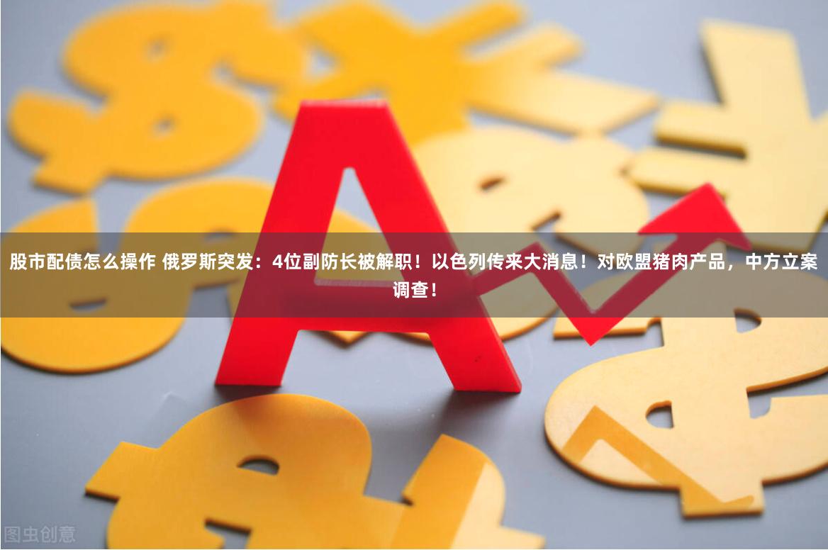 股市配债怎么操作 俄罗斯突发：4位副防长被解职！以色列传来大消息！对欧盟猪肉产品，中方立案调查！