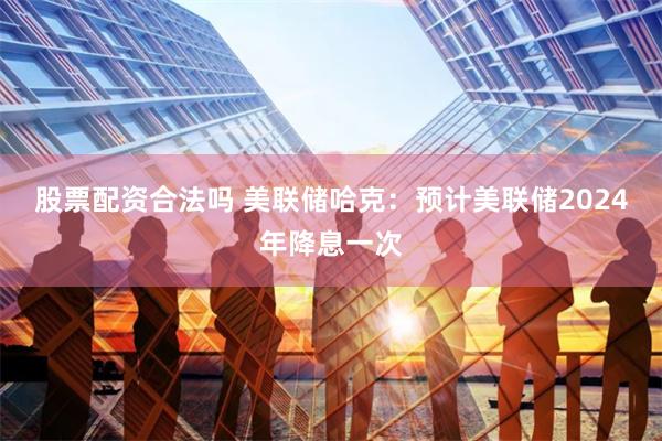 股票配资合法吗 美联储哈克：预计美联储2024年降息一次