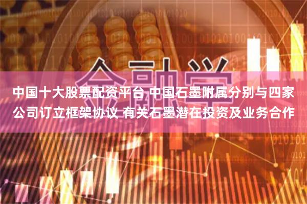 中国十大股票配资平台 中国石墨附属分别与四家公司订立框架协议 有关石墨潜在投资及业务合作