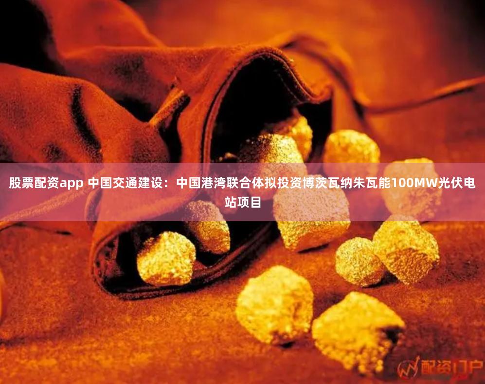 股票配资app 中国交通建设：中国港湾联合体拟投资博茨瓦纳朱瓦能100MW光伏电站项目