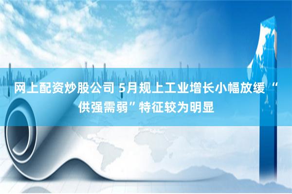 网上配资炒股公司 5月规上工业增长小幅放缓 “供强需弱”特征较为明显