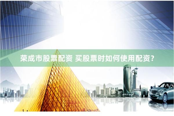 荣成市股票配资 买股票时如何使用配资？