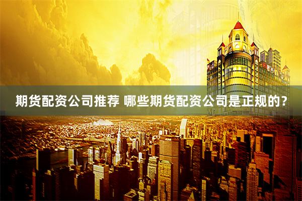 期货配资公司推荐 哪些期货配资公司是正规的？