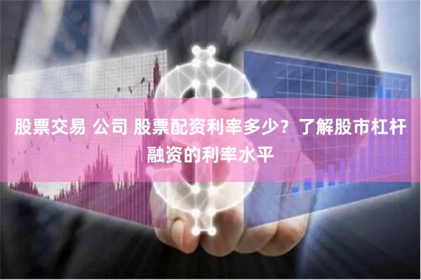 股票交易 公司 股票配资利率多少？了解股市杠杆融资的利率水平