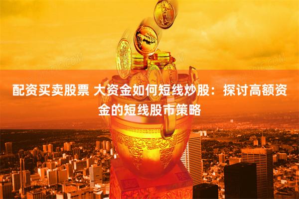 配资买卖股票 大资金如何短线炒股：探讨高额资金的短线股市策略