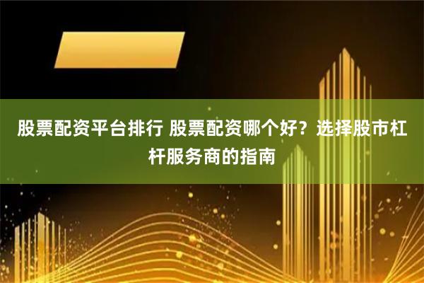 股票配资平台排行 股票配资哪个好？选择股市杠杆服务商的指南