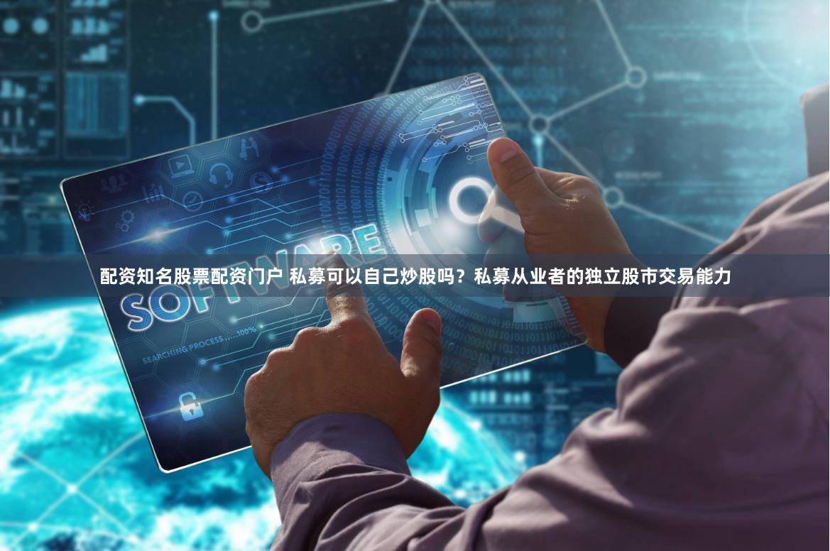配资知名股票配资门户 私募可以自己炒股吗？私募从业者的独立股市交易能力
