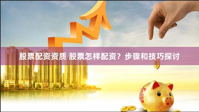 股票配资资质 股票怎样配资？步骤和技巧探讨
