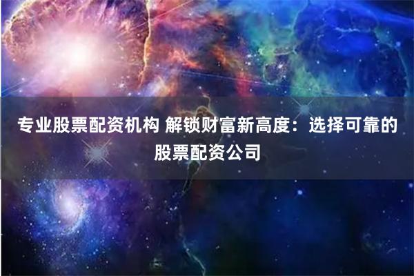 专业股票配资机构 解锁财富新高度：选择可靠的股票配资公司