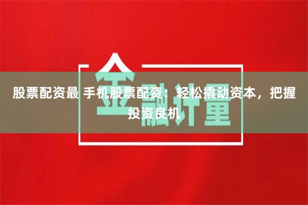 股票配资最 手机股票配资：轻松撬动资本，把握投资良机