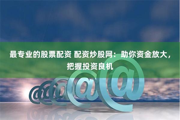 最专业的股票配资 配资炒股网：助你资金放大，把握投资良机