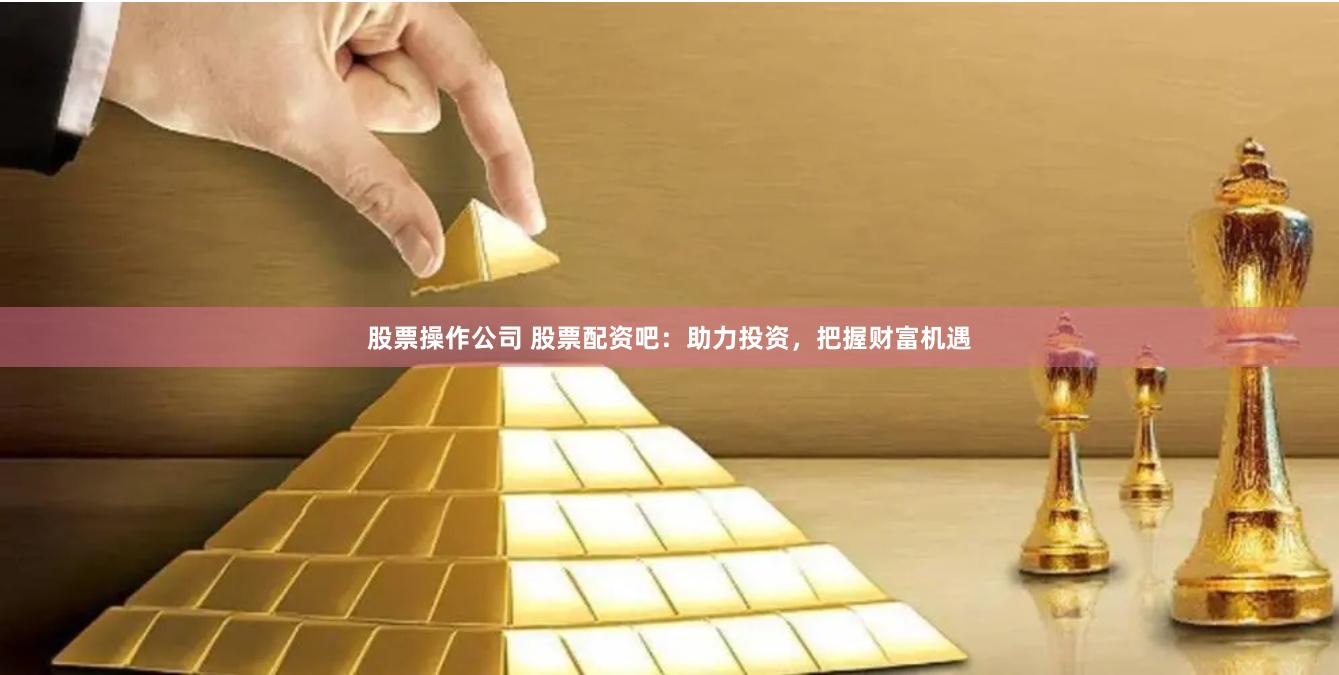 股票操作公司 股票配资吧：助力投资，把握财富机遇