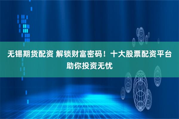无锡期货配资 解锁财富密码！十大股票配资平台助你投资无忧