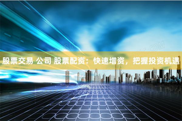 股票交易 公司 股票配资：快速增资，把握投资机遇
