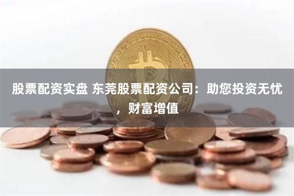 股票配资实盘 东莞股票配资公司：助您投资无忧，财富增值