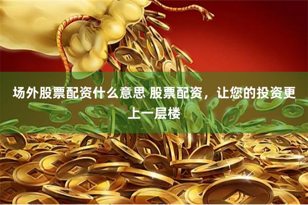 场外股票配资什么意思 股票配资，让您的投资更上一层楼