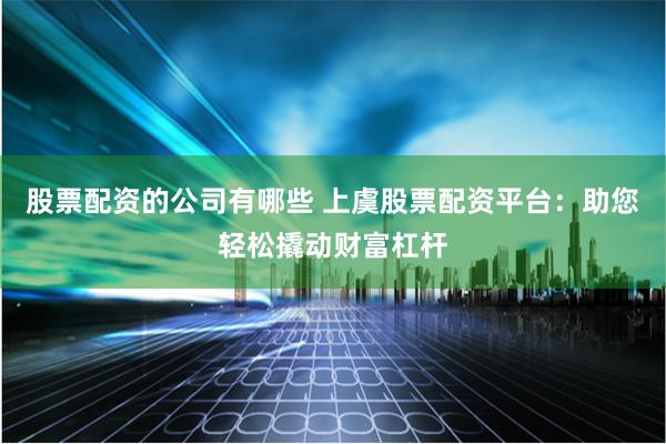 股票配资的公司有哪些 上虞股票配资平台：助您轻松撬动财富杠杆