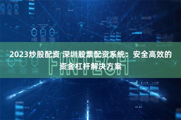 2023炒股配资 深圳股票配资系统：安全高效的资金杠杆解决方