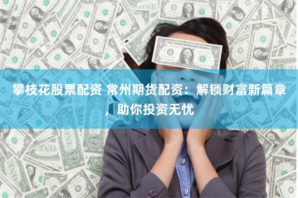 攀枝花股票配资 常州期货配资：解锁财富新篇章，助你投资无忧
